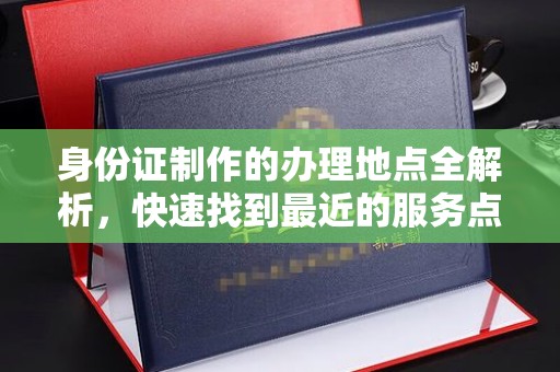 安徽身份证制作的办理地点全解析，快速找到最近的服务点