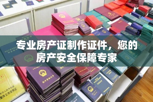 安徽专业房产证制作证件，您的房产安全保障专家