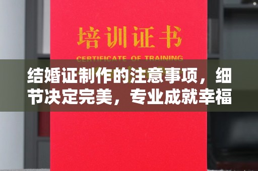 安徽结婚证制作的注意事项，细节决定完美，专业成就幸福