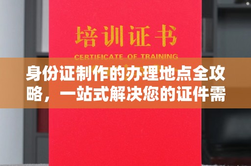安徽身份证制作的办理地点全攻略，一站式解决您的证件需求